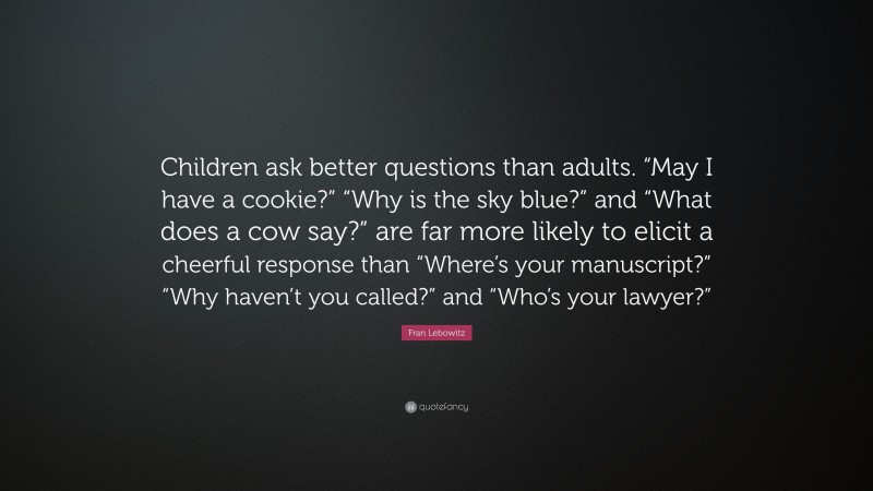 Fran Lebowitz Quote: “Children ask better questions than adults. “May I have a cookie?” “Why is the sky blue?” and “What does a cow say?” are far more likely to elicit a cheerful response than “Where’s your manuscript?” “Why haven’t you called?” and “Who’s your lawyer?””