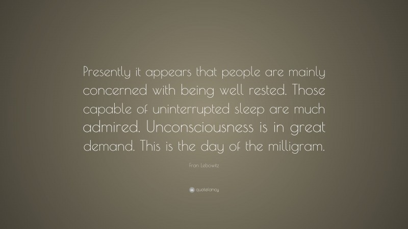 Fran Lebowitz Quote: “Presently it appears that people are mainly concerned with being well rested. Those capable of uninterrupted sleep are much admired. Unconsciousness is in great demand. This is the day of the milligram.”
