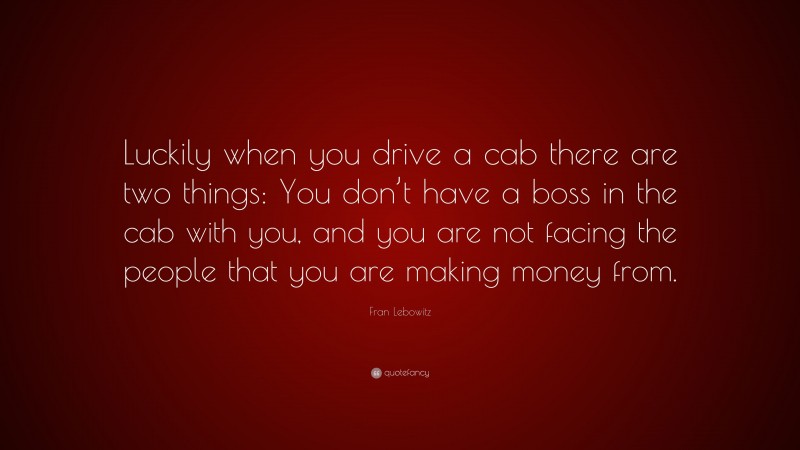 Fran Lebowitz Quote: “Luckily when you drive a cab there are two things: You don’t have a boss in the cab with you, and you are not facing the people that you are making money from.”