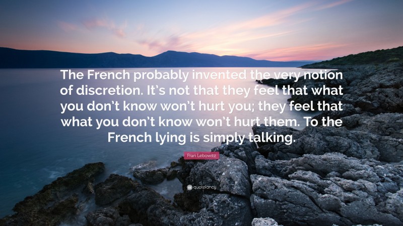 Fran Lebowitz Quote: “The French probably invented the very notion of discretion. It’s not that they feel that what you don’t know won’t hurt you; they feel that what you don’t know won’t hurt them. To the French lying is simply talking.”