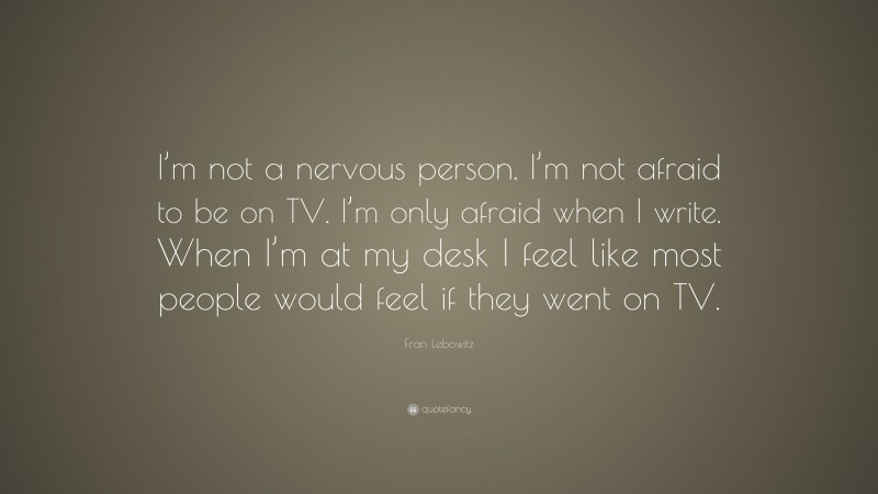 Fran Lebowitz Quote: “I’m not a nervous person. I’m not afraid to be on TV. I’m only afraid when I write. When I’m at my desk I feel like most people would feel if they went on TV.”
