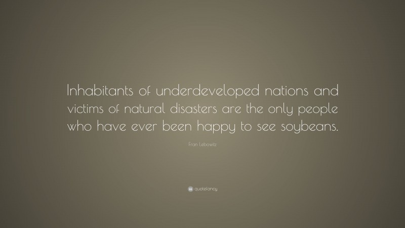 Fran Lebowitz Quote: “Inhabitants of underdeveloped nations and victims of natural disasters are the only people who have ever been happy to see soybeans.”