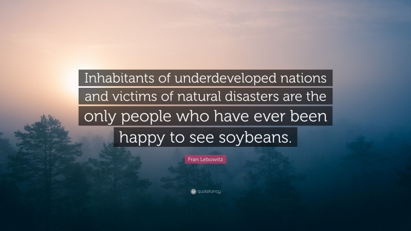 Fran Lebowitz Quote: “Inhabitants of underdeveloped nations and victims of natural disasters are the only people who have ever been happy to see soybeans.”