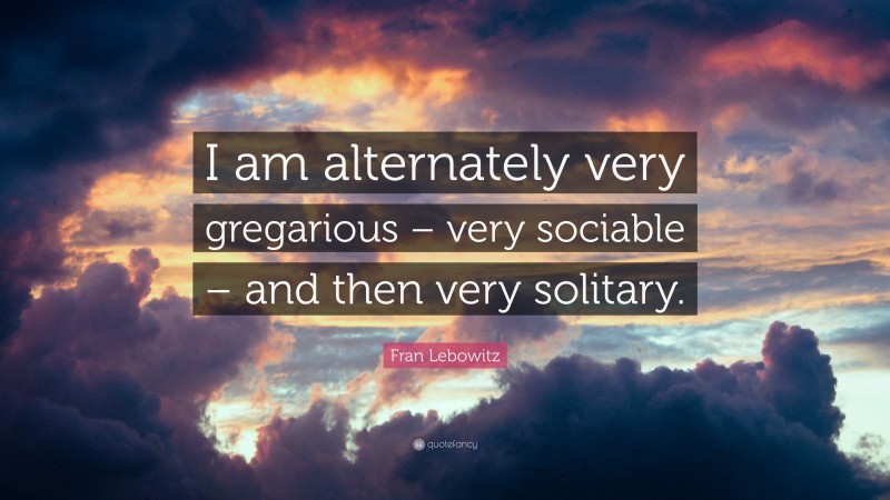 Fran Lebowitz Quote: “I am alternately very gregarious – very sociable – and then very solitary.”