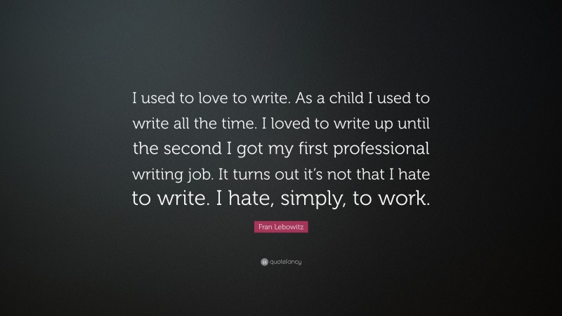 Fran Lebowitz Quote: “I used to love to write. As a child I used to write all the time. I loved to write up until the second I got my first professional writing job. It turns out it’s not that I hate to write. I hate, simply, to work.”