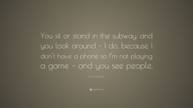 Fran Lebowitz Quote: “You sit or stand in the subway, and you look around – I do, because I don’t have a phone so I’m not playing a game – and you see people.”