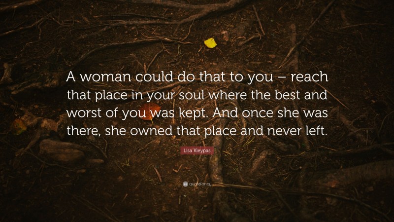 Lisa Kleypas Quote: “A woman could do that to you – reach that place in your soul where the best and worst of you was kept. And once she was there, she owned that place and never left.”
