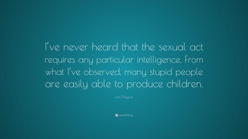 Lisa Kleypas Quote: “I’ve never heard that the sexual act requires any particular intelligence. From what I’ve observed, many stupid people are easily able to produce children.”