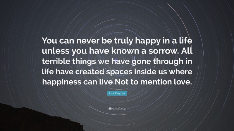 Lisa Kleypas Quote: “You can never be truly happy in a life unless you have known a sorrow. All terrible things we have gone through in life have created spaces inside us where happiness can live Not to mention love.”