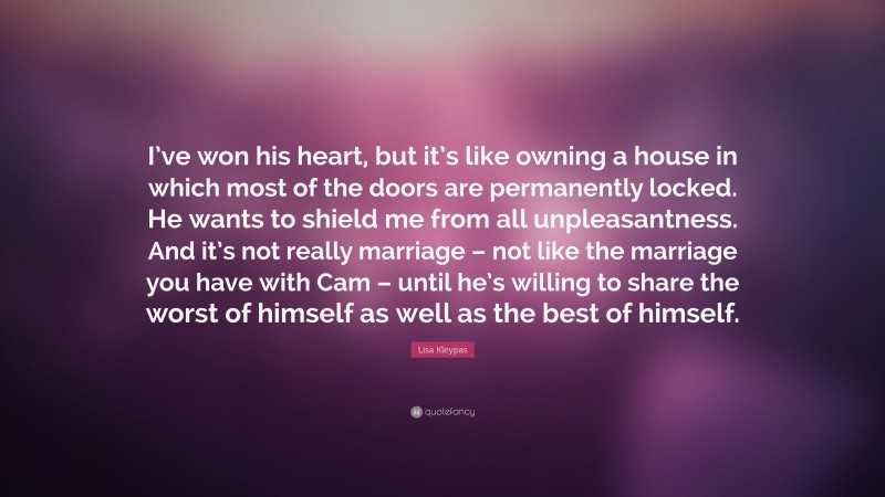 Lisa Kleypas Quote: “I’ve won his heart, but it’s like owning a house in which most of the doors are permanently locked. He wants to shield me from all unpleasantness. And it’s not really marriage – not like the marriage you have with Cam – until he’s willing to share the worst of himself as well as the best of himself.”