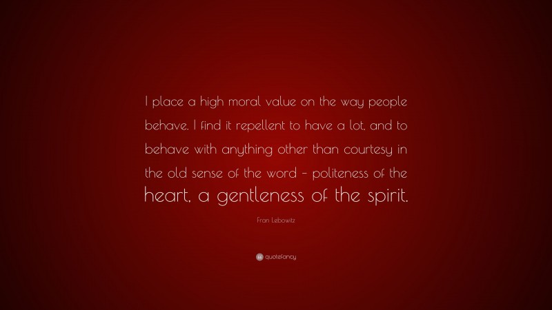 Fran Lebowitz Quote: “I place a high moral value on the way people behave. I find it repellent to have a lot, and to behave with anything other than courtesy in the old sense of the word – politeness of the heart, a gentleness of the spirit.”
