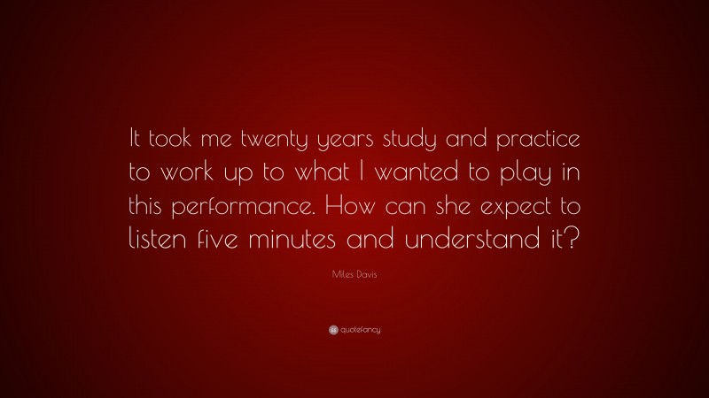 Miles Davis Quote: “It took me twenty years study and practice to work up to what I wanted to play in this performance. How can she expect to listen five minutes and understand it?”