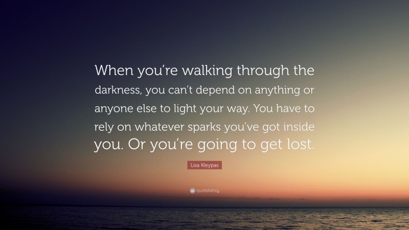 Lisa Kleypas Quote: “When you’re walking through the darkness, you can’t depend on anything or anyone else to light your way. You have to rely on whatever sparks you’ve got inside you. Or you’re going to get lost.”