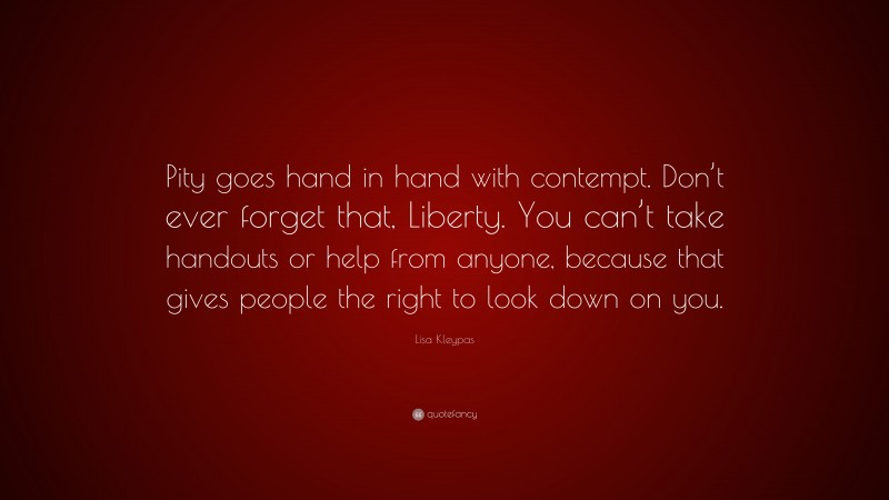 Lisa Kleypas Quote: “Pity goes hand in hand with contempt. Don’t ever forget that, Liberty. You can’t take handouts or help from anyone, because that gives people the right to look down on you.”