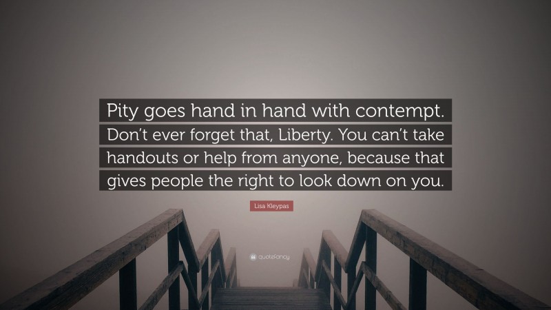 Lisa Kleypas Quote: “Pity goes hand in hand with contempt. Don’t ever forget that, Liberty. You can’t take handouts or help from anyone, because that gives people the right to look down on you.”