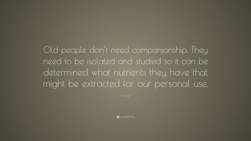 Homer Quote: “Old people don’t need companionship. They need to be isolated and studied so it can be determined what nutrients they have that might be extracted for our personal use.”