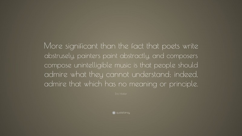 Eric Hoffer Quote: “More significant than the fact that poets write abstrusely, painters paint abstractly, and composers compose unintelligible music is that people should admire what they cannot understand; indeed, admire that which has no meaning or principle.”