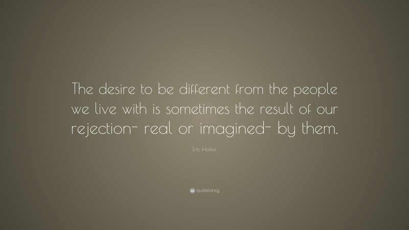 Eric Hoffer Quote: “The desire to be different from the people we live with is sometimes the result of our rejection- real or imagined- by them.”
