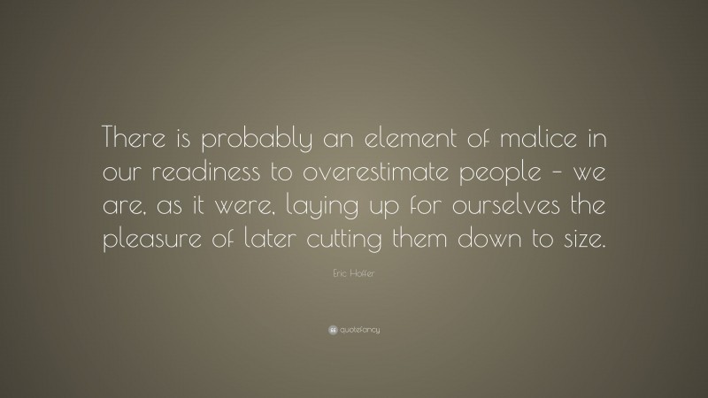 Eric Hoffer Quote: “There is probably an element of malice in our readiness to overestimate people – we are, as it were, laying up for ourselves the pleasure of later cutting them down to size.”