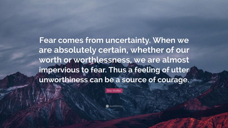 Eric Hoffer Quote: “Fear comes from uncertainty. When we are absolutely certain, whether of our worth or worthlessness, we are almost impervious to fear. Thus a feeling of utter unworthiness can be a source of courage.”