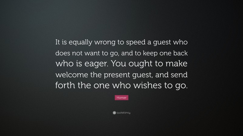 Homer Quote: “It is equally wrong to speed a guest who does not want to go, and to keep one back who is eager. You ought to make welcome the present guest, and send forth the one who wishes to go.”