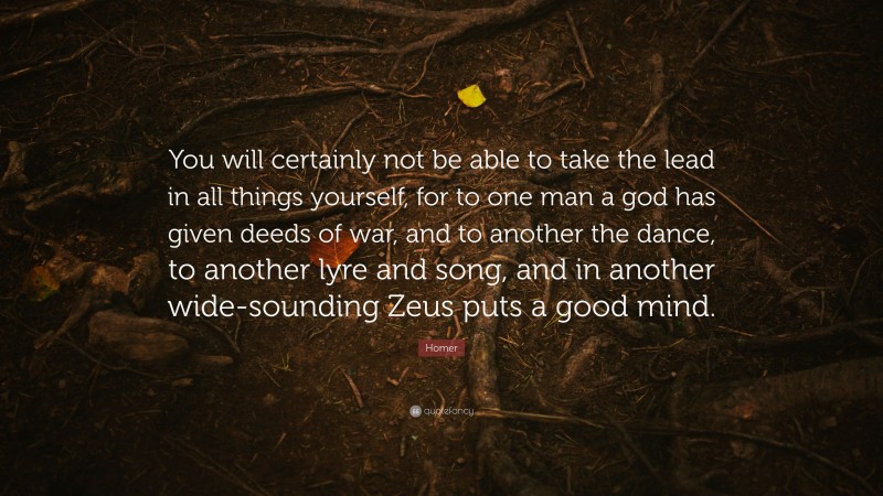 Homer Quote: “You will certainly not be able to take the lead in all things yourself, for to one man a god has given deeds of war, and to another the dance, to another lyre and song, and in another wide-sounding Zeus puts a good mind.”