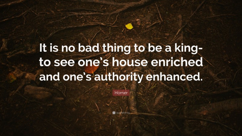 Homer Quote: “It is no bad thing to be a king-to see one’s house enriched and one’s authority enhanced.”