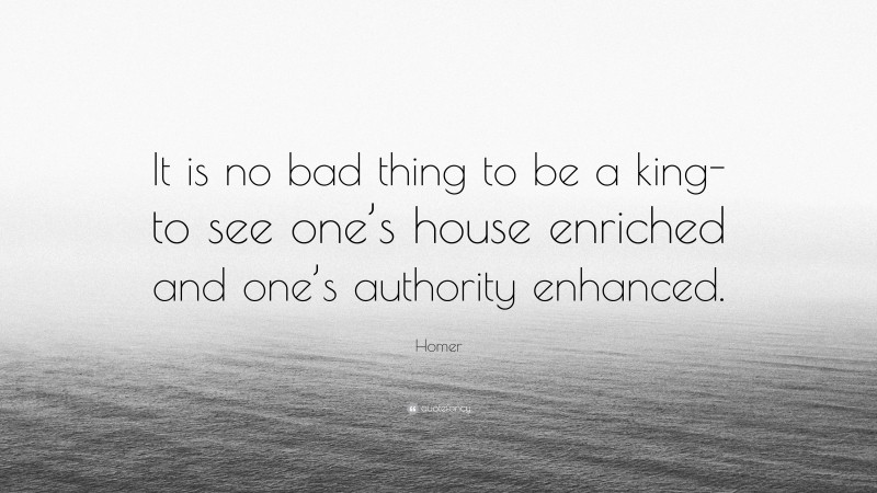 Homer Quote: “It is no bad thing to be a king-to see one’s house enriched and one’s authority enhanced.”