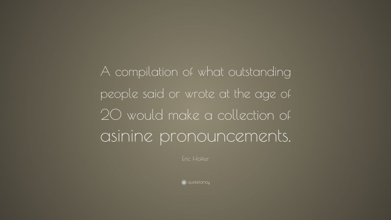 Eric Hoffer Quote: “A compilation of what outstanding people said or wrote at the age of 20 would make a collection of asinine pronouncements.”