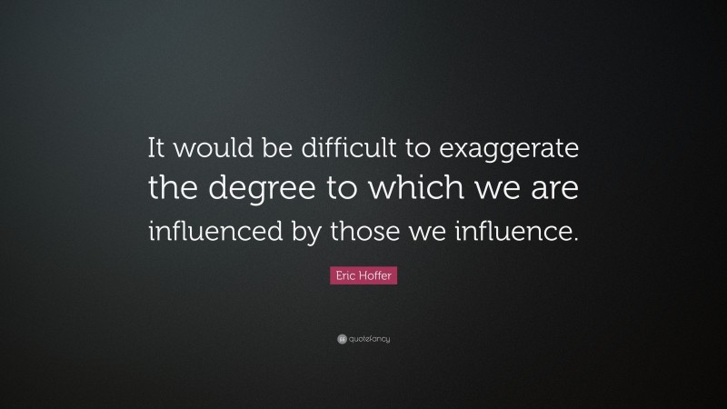 Eric Hoffer Quote: “It would be difficult to exaggerate the degree to which we are influenced by those we influence.”