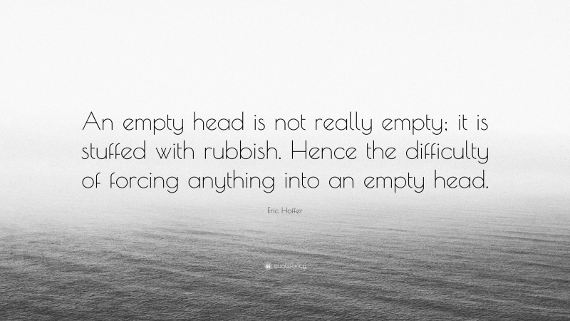 Eric Hoffer Quote: “An empty head is not really empty; it is stuffed with rubbish. Hence the difficulty of forcing anything into an empty head.”