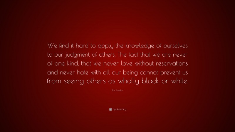 Eric Hoffer Quote: “We find it hard to apply the knowledge of ourselves to our judgment of others. The fact that we are never of one kind, that we never love without reservations and never hate with all our being cannot prevent us from seeing others as wholly black or white.”