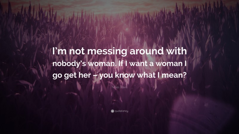 Miles Davis Quote: “I’m not messing around with nobody’s woman. If I want a woman I go get her – you know what I mean?”