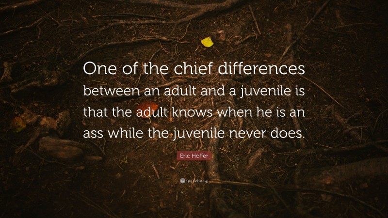 Eric Hoffer Quote: “One of the chief differences between an adult and a juvenile is that the adult knows when he is an ass while the juvenile never does.”