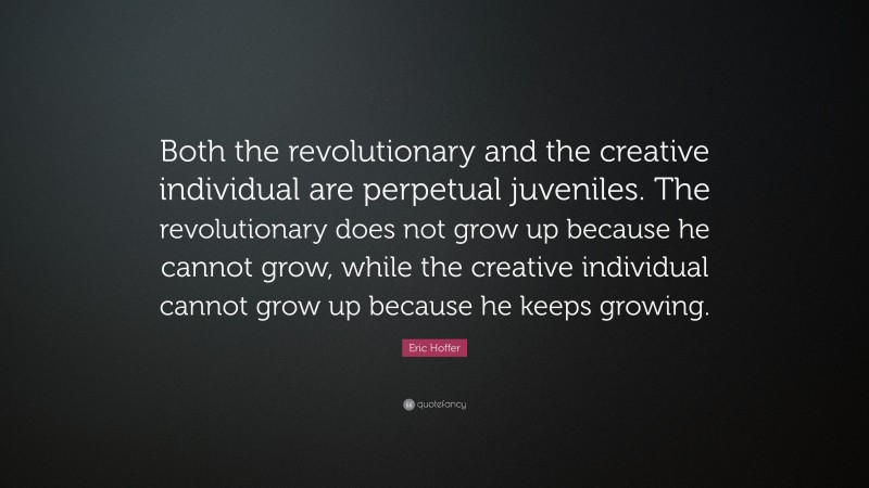 Eric Hoffer Quote: “Both the revolutionary and the creative individual are perpetual juveniles. The revolutionary does not grow up because he cannot grow, while the creative individual cannot grow up because he keeps growing.”