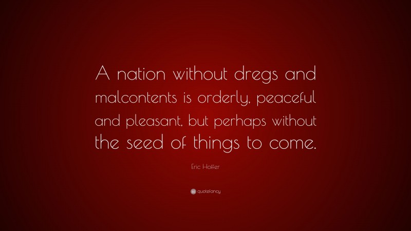 Eric Hoffer Quote: “A nation without dregs and malcontents is orderly, peaceful and pleasant, but perhaps without the seed of things to come.”