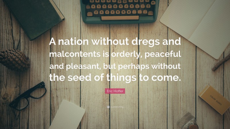 Eric Hoffer Quote: “A nation without dregs and malcontents is orderly, peaceful and pleasant, but perhaps without the seed of things to come.”