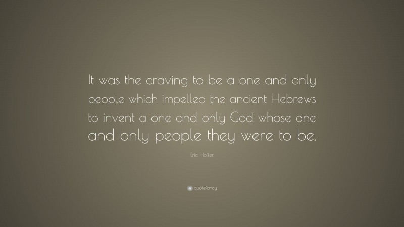 Eric Hoffer Quote: “It was the craving to be a one and only people which impelled the ancient Hebrews to invent a one and only God whose one and only people they were to be.”