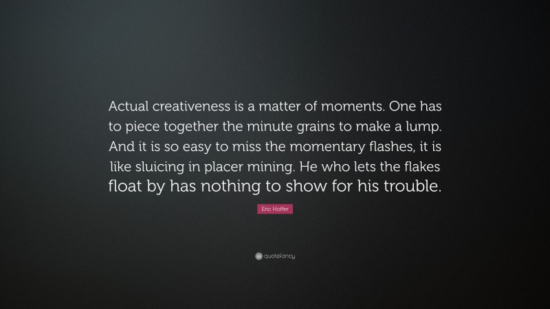 Eric Hoffer Quote: “Actual creativeness is a matter of moments. One has to piece together the minute grains to make a lump. And it is so easy to miss the momentary flashes, it is like sluicing in placer mining. He who lets the flakes float by has nothing to show for his trouble.”
