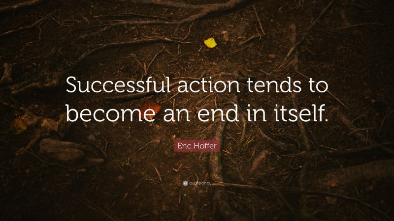 Eric Hoffer Quote: “Successful action tends to become an end in itself.”