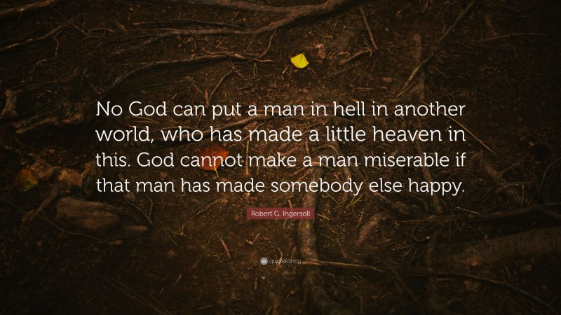 Robert G. Ingersoll Quote: “No God can put a man in hell in another world, who has made a little heaven in this. God cannot make a man miserable if that man has made somebody else happy.”