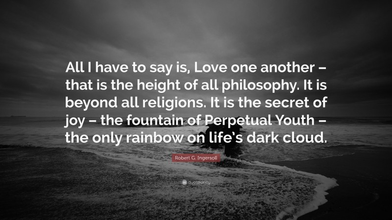 Robert G. Ingersoll Quote: “All I have to say is, Love one another – that is the height of all philosophy. It is beyond all religions. It is the secret of joy – the fountain of Perpetual Youth – the only rainbow on life’s dark cloud.”