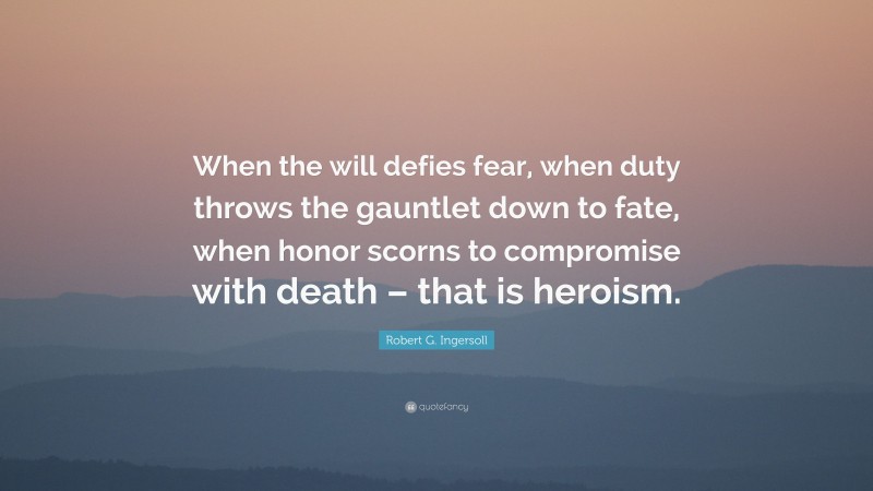Robert G. Ingersoll Quote: “When the will defies fear, when duty throws the gauntlet down to fate, when honor scorns to compromise with death – that is heroism.”