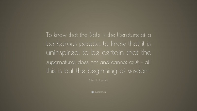 Robert G. Ingersoll Quote: “To know that the Bible is the literature of a barbarous people, to know that it is uninspired, to be certain that the supernatural does not and cannot exist – all this is but the beginning of wisdom.”