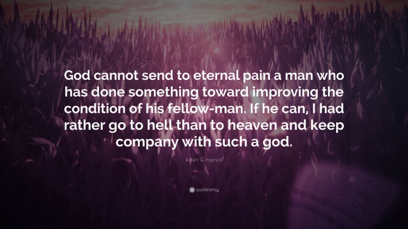 Robert G. Ingersoll Quote: “God cannot send to eternal pain a man who has done something toward improving the condition of his fellow-man. If he can, I had rather go to hell than to heaven and keep company with such a god.”