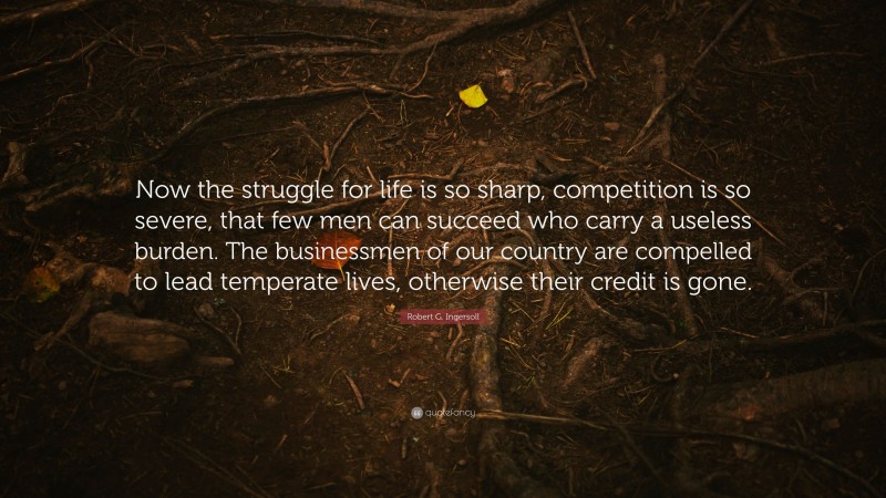 Robert G. Ingersoll Quote: “Now the struggle for life is so sharp, competition is so severe, that few men can succeed who carry a useless burden. The businessmen of our country are compelled to lead temperate lives, otherwise their credit is gone.”