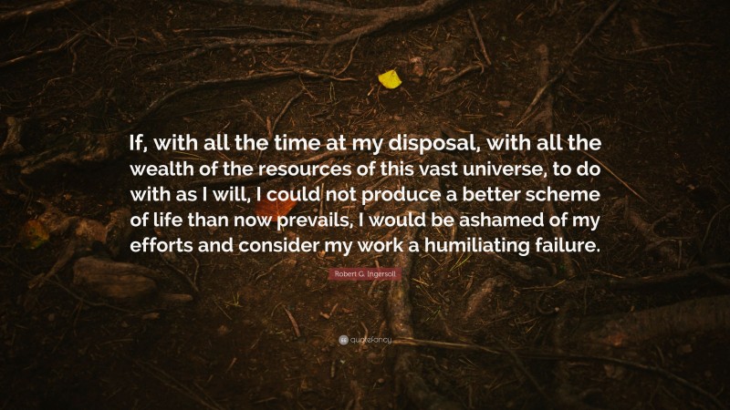 Robert G. Ingersoll Quote: “If, with all the time at my disposal, with all the wealth of the resources of this vast universe, to do with as I will, I could not produce a better scheme of life than now prevails, I would be ashamed of my efforts and consider my work a humiliating failure.”