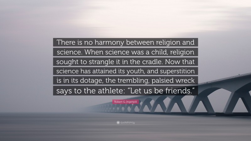 Robert G. Ingersoll Quote: “There is no harmony between religion and science. When science was a child, religion sought to strangle it in the cradle. Now that science has attained its youth, and superstition is in its dotage, the trembling, palsied wreck says to the athlete: “Let us be friends.””
