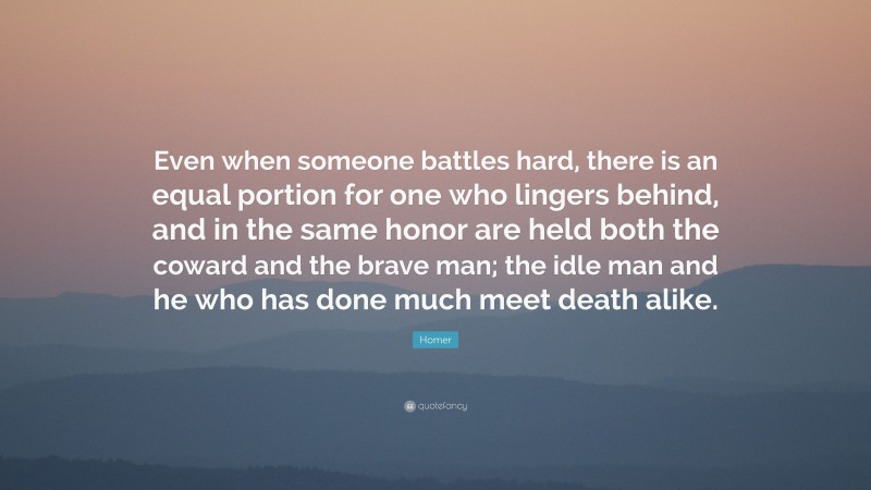Homer Quote: “Even when someone battles hard, there is an equal portion for one who lingers behind, and in the same honor are held both the coward and the brave man; the idle man and he who has done much meet death alike.”