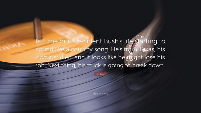 Jay Leno Quote: “Is it me or is President Bush’s life starting to sound like a country song. He’s from Texas, his dog just died, and it looks like he might lose his job. Next thing, his truck is going to break down.”